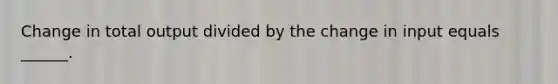 Change in total output divided by the change in input equals ______.
