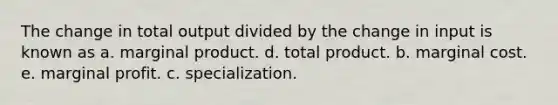 The change in total output divided by the change in input is known as a. marginal product. d. total product. b. marginal cost. e. marginal profit. c. specialization.