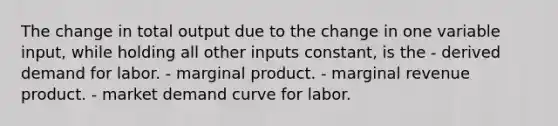 The change in total output due to the change in one variable input, while holding all other inputs constant, is the - derived demand for labor. - marginal product. - marginal revenue product. - market demand curve for labor.