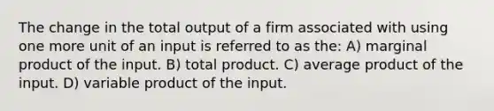 The change in the total output of a firm associated with using one more unit of an input is referred to as the: A) marginal product of the input. B) total product. C) average product of the input. D) variable product of the input.