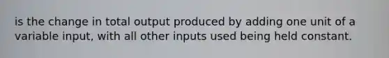 is the change in total output produced by adding one unit of a variable input, with all other inputs used being held constant.