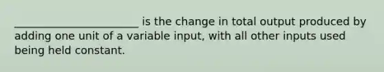 _______________________ is the change in total output produced by adding one unit of a variable input, with all other inputs used being held constant.