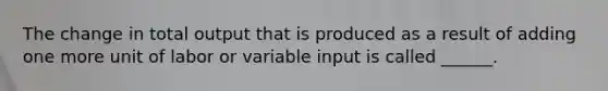 The change in total output that is produced as a result of adding one more unit of labor or variable input is called ______.