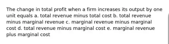 The change in total profit when a firm increases its output by one unit equals a. total revenue minus total cost b. total revenue minus marginal revenue c. marginal revenue minus marginal cost d. total revenue minus marginal cost e. marginal revenue plus marginal cost