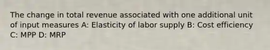 The change in total revenue associated with one additional unit of input measures A: Elasticity of labor supply B: Cost efficiency C: MPP D: MRP