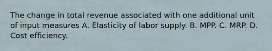 The change in total revenue associated with one additional unit of input measures A. Elasticity of labor supply. B. MPP. C. MRP. D. Cost efficiency.