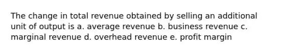 The change in total revenue obtained by selling an additional unit of output is a. average revenue b. business revenue c. marginal revenue d. overhead revenue e. profit margin