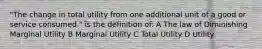 "The change in total utility from one additional unit of a good or service consumed." is the definition of: A The law of Diminishing Marginal Utility B Marginal Utility C Total Utility D Utility