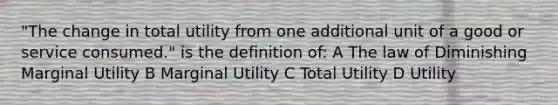 "The change in total utility from one additional unit of a good or service consumed." is the definition of: A The law of Diminishing Marginal Utility B Marginal Utility C Total Utility D Utility