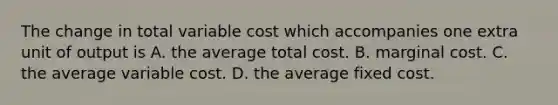 The change in total variable cost which accompanies one extra unit of output is A. the average total cost. B. marginal cost. C. the average variable cost. D. the average fixed cost.