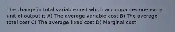 The change in total variable cost which accompanies one extra unit of output is A) The average variable cost B) The average total cost C) The average fixed cost D) Marginal cost