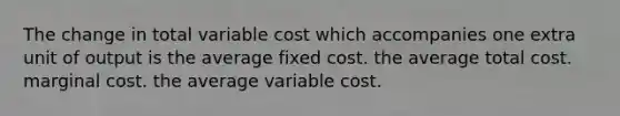 The change in total variable cost which accompanies one extra unit of output is the average fixed cost. the average total cost. marginal cost. the average variable cost.