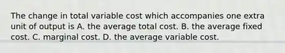 The change in total variable cost which accompanies one extra unit of output is A. the average total cost. B. the average fixed cost. C. marginal cost. D. the average variable cost.