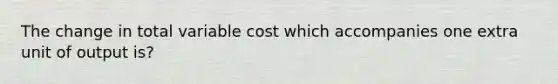 The change in total variable cost which accompanies one extra unit of output is?