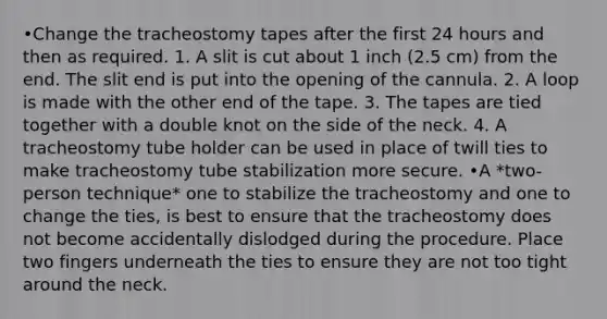 •Change the tracheostomy tapes after the first 24 hours and then as required. 1. A slit is cut about 1 inch (2.5 cm) from the end. The slit end is put into the opening of the cannula. 2. A loop is made with the other end of the tape. 3. The tapes are tied together with a double knot on the side of the neck. 4. A tracheostomy tube holder can be used in place of twill ties to make tracheostomy tube stabilization more secure. •A *two-person technique* one to stabilize the tracheostomy and one to change the ties, is best to ensure that the tracheostomy does not become accidentally dislodged during the procedure. Place two fingers underneath the ties to ensure they are not too tight around the neck.