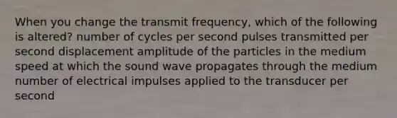 When you change the transmit frequency, which of the following is altered? number of cycles per second pulses transmitted per second displacement amplitude of the particles in the medium speed at which the sound wave propagates through the medium number of electrical impulses applied to the transducer per second