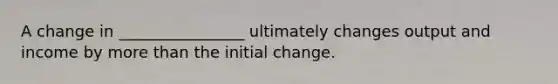 A change in ________________ ultimately changes output and income by more than the initial change.