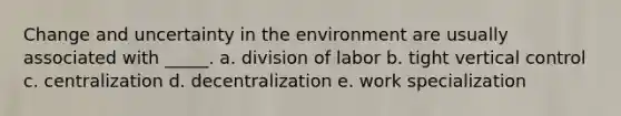 Change and uncertainty in the environment are usually associated with _____. a. division of labor b. tight vertical control c. centralization d. decentralization e. work specialization