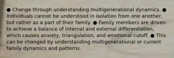 ● Change through understanding multigenerational dynamics. ● Individuals cannot be understood in isolation from one another, but rather as a part of their family. ● Family members are driven to achieve a balance of internal and external differentiation, which causes anxiety, triangulation, and emotional cutoff. ● This can be changed by understanding multigenerational or current family dynamics and patterns.