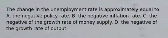 The change in the unemployment rate is approximately equal to A. the negative policy rate. B. the negative inflation rate. C. the negative of the growth rate of money supply. D. the negative of the growth rate of output.