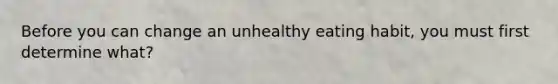 Before you can change an unhealthy eating habit, you must first determine what?