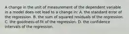 A change in the unit of measurement of the dependent variable in a model does not lead to a change in: A. the standard error of the regression. B. the sum of squared residuals of the regression. C. the goodness-of-fit of the regression. D. the confidence intervals of the regression.