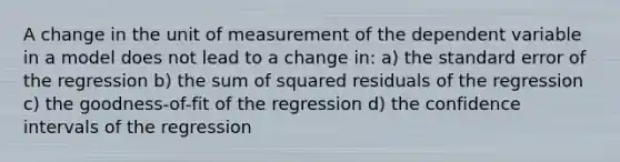 A change in the unit of measurement of the dependent variable in a model does not lead to a change in: a) the standard error of the regression b) the sum of squared residuals of the regression c) the goodness-of-fit of the regression d) the confidence intervals of the regression