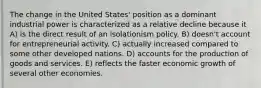 The change in the United States' position as a dominant industrial power is characterized as a relative decline because it A) is the direct result of an isolationism policy. B) doesn't account for entrepreneurial activity. C) actually increased compared to some other developed nations. D) accounts for the production of goods and services. E) reflects the faster economic growth of several other economies.