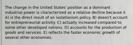 The change in the United States' position as a dominant industrial power is characterized as a relative decline because it A) is the direct result of an isolationism policy. B) doesn't account for entrepreneurial activity. C) actually increased compared to some other developed nations. D) accounts for the production of goods and services. E) reflects the faster economic growth of several other economies.