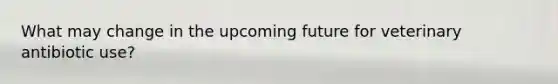 What may change in the upcoming future for veterinary antibiotic use?