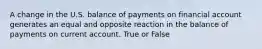 A change in the U.S. balance of payments on financial account generates an equal and opposite reaction in the balance of payments on current account. True or False