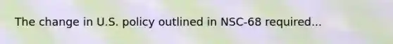 The change in U.S. policy outlined in NSC-68 required...