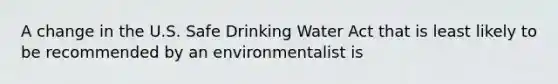 A change in the U.S. Safe Drinking Water Act that is least likely to be recommended by an environmentalist is