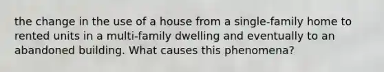 the change in the use of a house from a single-family home to rented units in a multi-family dwelling and eventually to an abandoned building. What causes this phenomena?