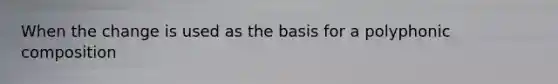 When the change is used as the basis for a polyphonic composition