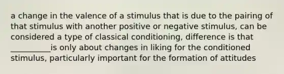 a change in the valence of a stimulus that is due to the pairing of that stimulus with another positive or negative stimulus, can be considered a type of classical conditioning, difference is that __________is only about changes in liking for the conditioned stimulus, particularly important for the formation of attitudes