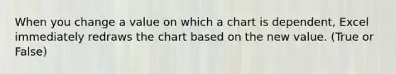 When you change a value on which a chart is dependent, Excel immediately redraws the chart based on the new value. (True or False)