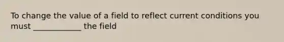 To change the value of a field to reflect current conditions you must ____________ the field