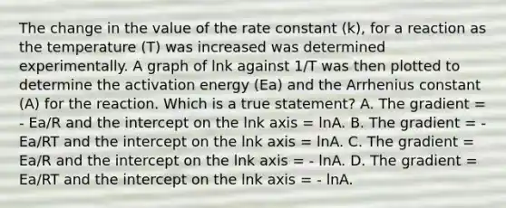 The change in the value of the rate constant (k), for a reaction as the temperature (T) was increased was determined experimentally. A graph of lnk against 1/T was then plotted to determine the activation energy (Ea) and the Arrhenius constant (A) for the reaction. Which is a true statement? A. The gradient = - Ea/R and the intercept on the lnk axis = lnA. B. The gradient = - Ea/RT and the intercept on the lnk axis = lnA. C. The gradient = Ea/R and the intercept on the lnk axis = - lnA. D. The gradient = Ea/RT and the intercept on the lnk axis = - lnA.