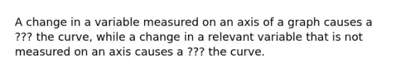 A change in a variable measured on an axis of a graph causes a ??? the​ curve, while a change in a relevant variable that is not measured on an axis causes a ??? the curve.