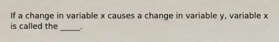 If a change in variable x causes a change in variable y, variable x is called the _____.