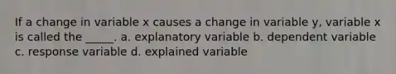 If a change in variable x causes a change in variable y, variable x is called the _____. a. explanatory variable b. dependent variable c. response variable d. explained variable