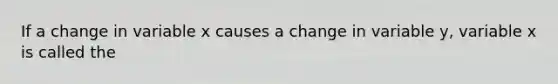 If a change in variable x causes a change in variable y, variable x is called the