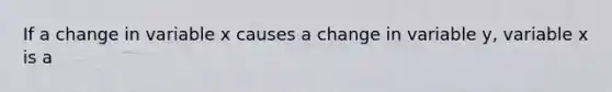 If a change in variable x causes a change in variable y, variable x is a