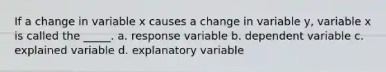 If a change in variable x causes a change in variable y, variable x is called the _____. a. response variable b. dependent variable c. explained variable d. explanatory variable