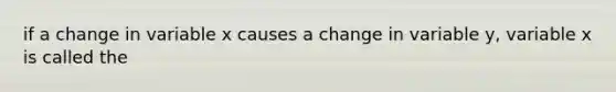 if a change in variable x causes a change in variable y, variable x is called the