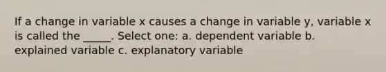 If a change in variable x causes a change in variable y, variable x is called the _____. Select one: a. dependent variable b. explained variable c. explanatory variable