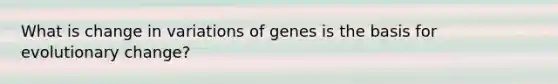 What is change in variations of genes is the basis for evolutionary change?