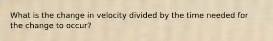 What is the change in velocity divided by the time needed for the change to occur?