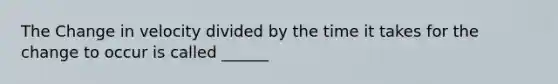 The Change in velocity divided by the time it takes for the change to occur is called ______